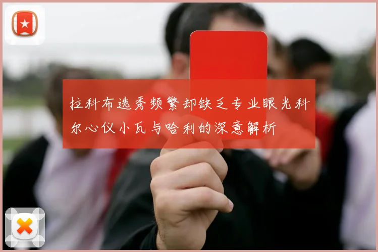 拉科布选秀频繁却缺乏专业眼光科尔心仪小瓦与哈利的深意解析