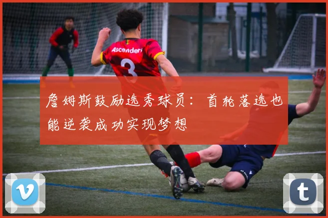 詹姆斯鼓励选秀球员：首轮落选也能逆袭成功实现梦想