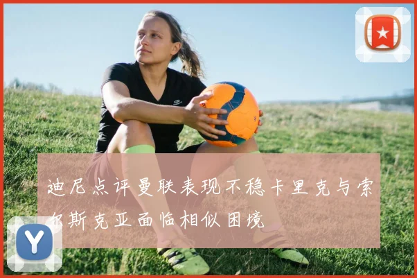 迪尼点评曼联表现不稳卡里克与索尔斯克亚面临相似困境
