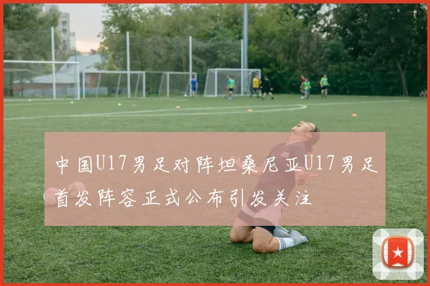 中国U17男足对阵坦桑尼亚U17男足首发阵容正式公布引发关注