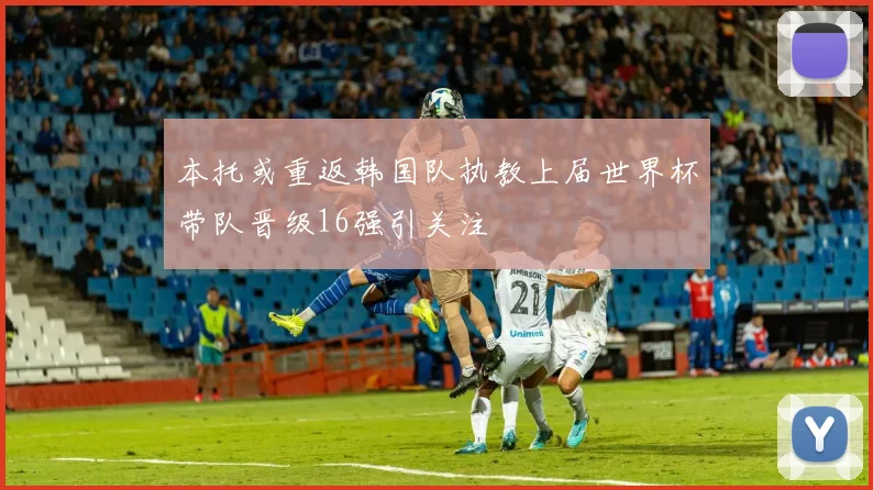 本托或重返韩国队执教上届世界杯带队晋级16强引关注