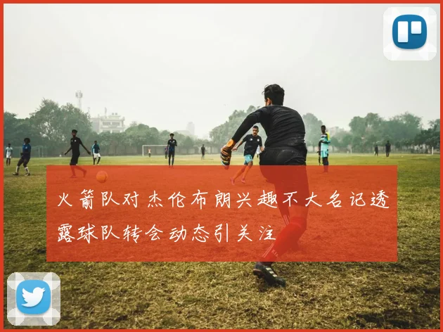 火箭队对杰伦布朗兴趣不大名记透露球队转会动态引关注