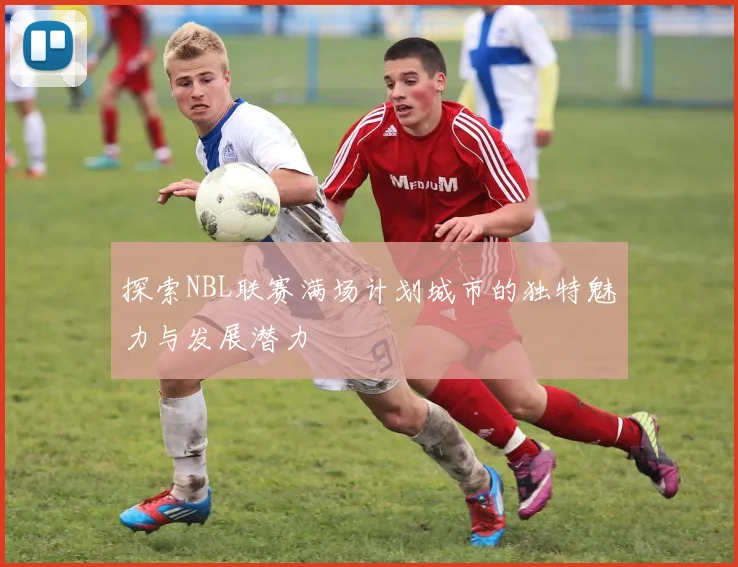 探索NBL联赛满场计划城市的独特魅力与发展潜力