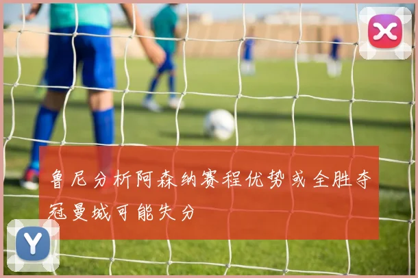 鲁尼分析阿森纳赛程优势或全胜夺冠曼城可能失分