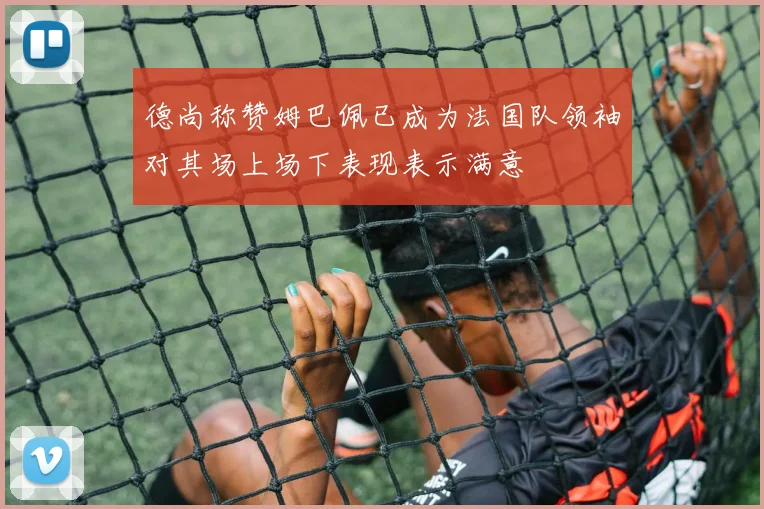 德尚称赞姆巴佩已成为法国队领袖对其场上场下表现表示满意