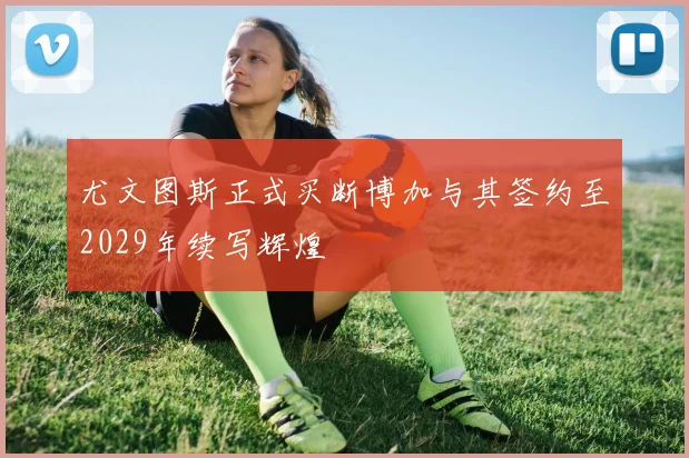 尤文图斯正式买断博加与其签约至2029年续写辉煌