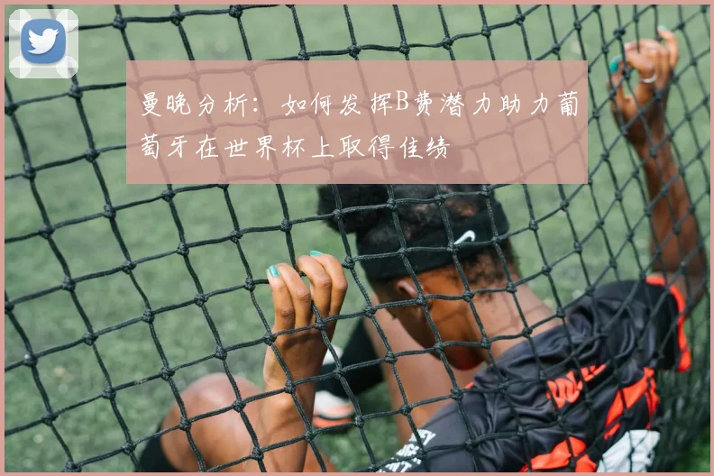 曼晚分析：如何发挥B费潜力助力葡萄牙在世界杯上取得佳绩