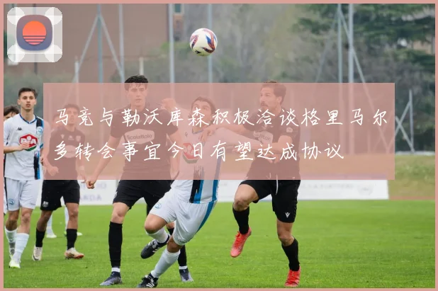 马竞与勒沃库森积极洽谈格里马尔多转会事宜今日有望达成协议