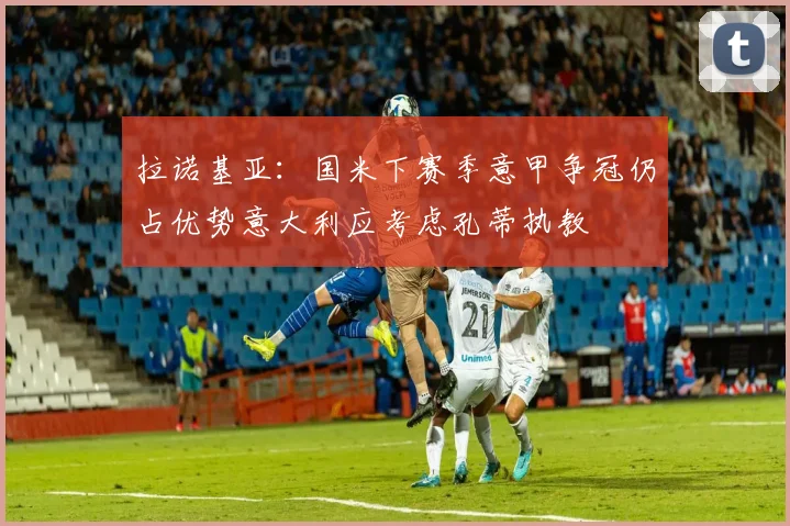 拉诺基亚：国米下赛季意甲争冠仍占优势意大利应考虑孔蒂执教