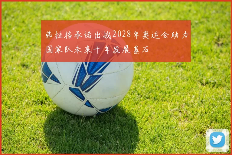 弗拉格承诺出战2028年奥运会助力国家队未来十年发展基石