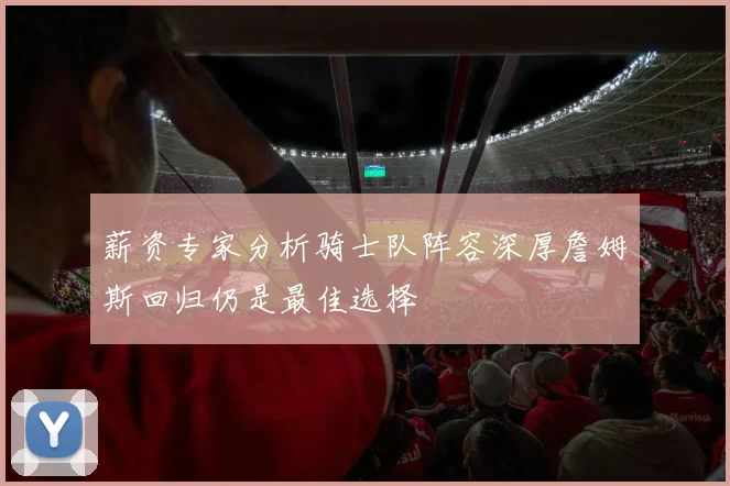 薪资专家分析骑士队阵容深厚詹姆斯回归仍是最佳选择