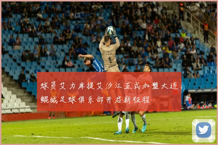 球员艾力库提艾沙江正式加盟大连鲲城足球俱乐部开启新征程