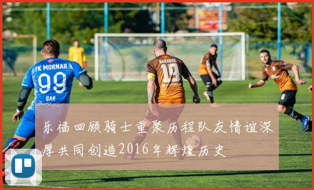 乐福回顾骑士重聚历程队友情谊深厚共同创造2016年辉煌历史