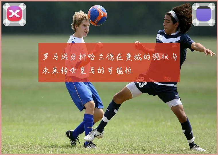 罗马诺分析哈兰德在曼城的现状与未来转会皇马的可能性