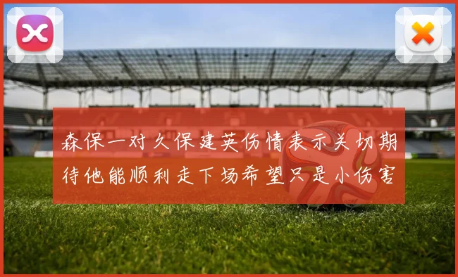 森保一对久保建英伤情表示关切期待他能顺利走下场希望只是小伤害