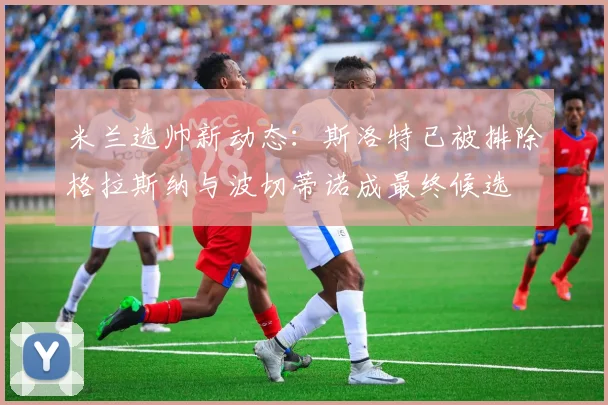 米兰选帅新动态：斯洛特已被排除格拉斯纳与波切蒂诺成最终候选