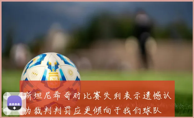 斯坦尼希奇对比赛失利表示遗憾认为裁判判罚应更倾向于我们球队