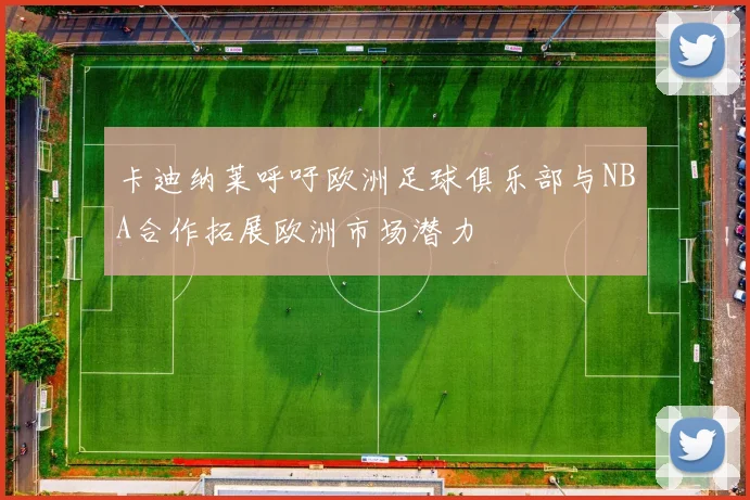 卡迪纳莱呼吁欧洲足球俱乐部与NBA合作拓展欧洲市场潜力